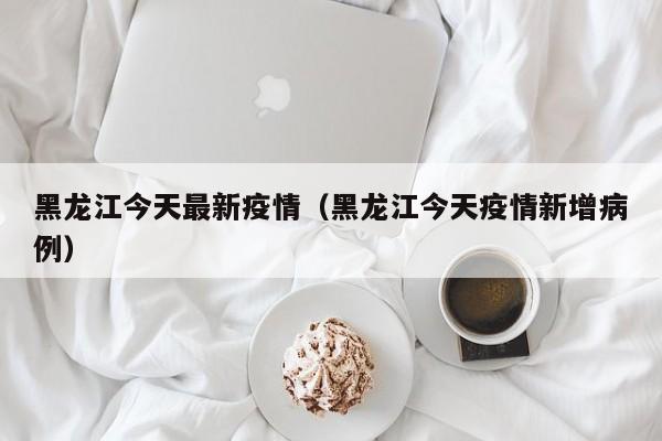 黑龙江今天最新疫情（黑龙江今天疫情新增病例）