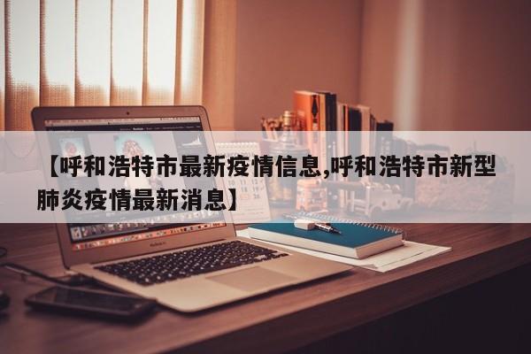 【呼和浩特市最新疫情信息,呼和浩特市新型肺炎疫情最新消息】