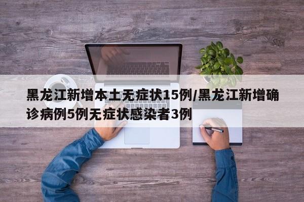 黑龙江新增本土无症状15例/黑龙江新增确诊病例5例无症状感染者3例