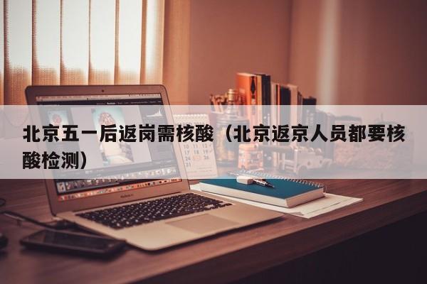 北京五一后返岗需核酸（北京返京人员都要核酸检测）