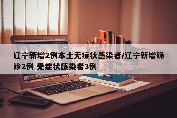 辽宁新增2例本土无症状感染者/辽宁新增确诊2例 无症状感染者3例