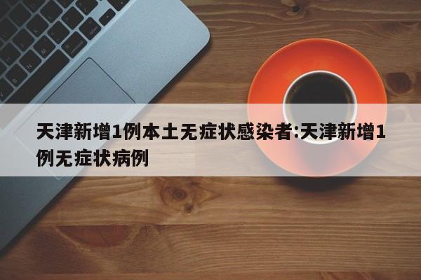 天津新增1例本土无症状感染者:天津新增1例无症状病例