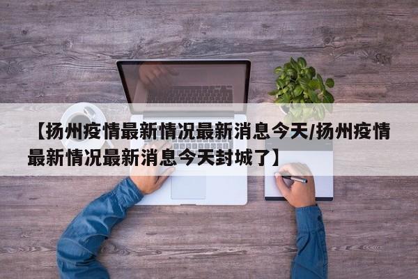 【扬州疫情最新情况最新消息今天/扬州疫情最新情况最新消息今天封城了】