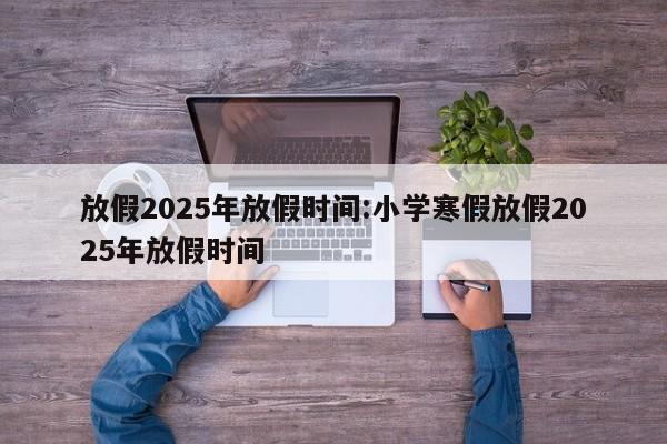 放假2025年放假时间:小学寒假放假2025年放假时间