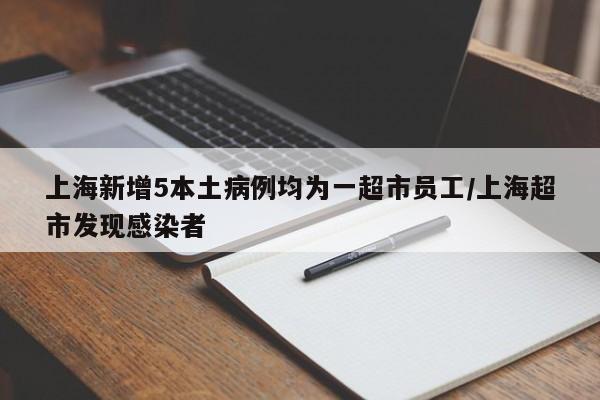 上海新增5本土病例均为一超市员工/上海超市发现感染者