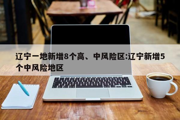 辽宁一地新增8个高、中风险区:辽宁新增5个中风险地区