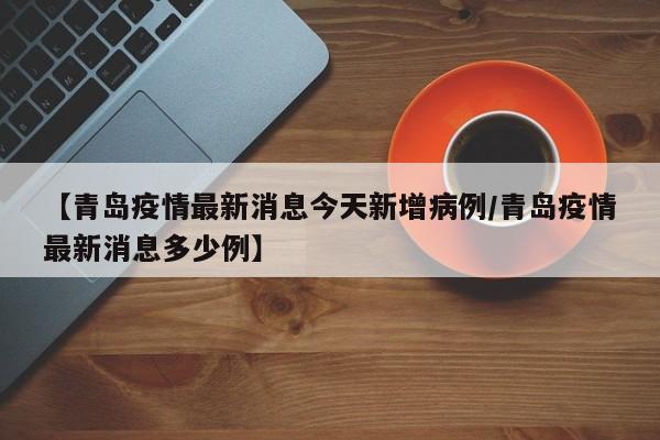 【青岛疫情最新消息今天新增病例/青岛疫情最新消息多少例】