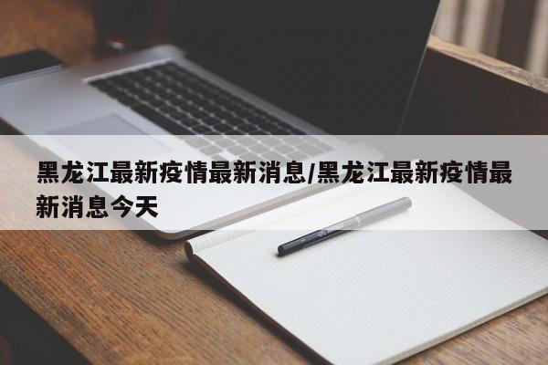 黑龙江最新疫情最新消息/黑龙江最新疫情最新消息今天