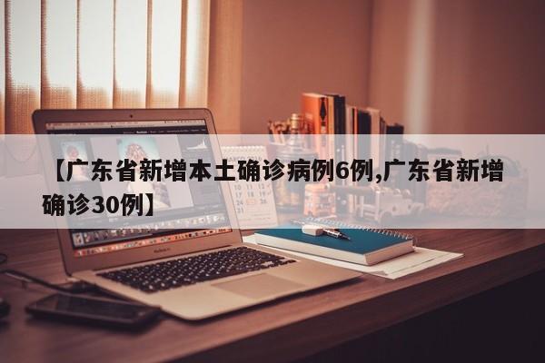 【广东省新增本土确诊病例6例,广东省新增确诊30例】