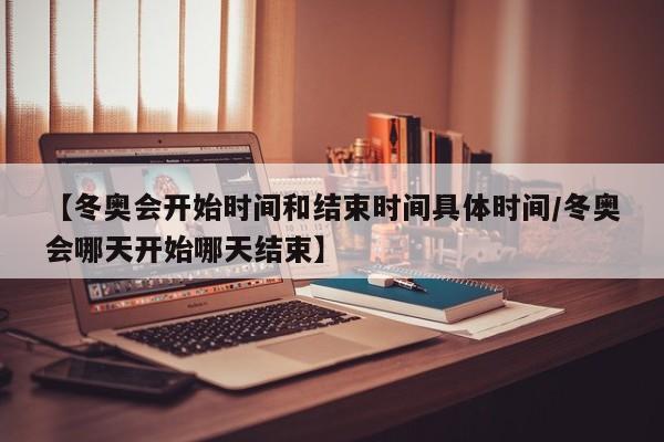 【冬奥会开始时间和结束时间具体时间/冬奥会哪天开始哪天结束】