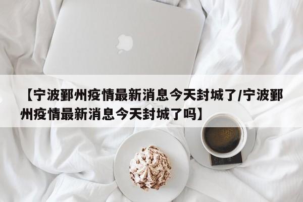 【宁波鄞州疫情最新消息今天封城了/宁波鄞州疫情最新消息今天封城了吗】