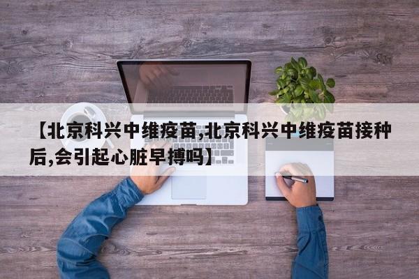 【北京科兴中维疫苗,北京科兴中维疫苗接种后,会引起心脏早搏吗】