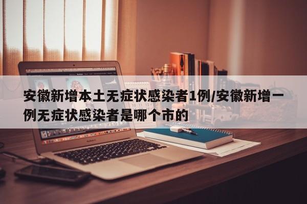 安徽新增本土无症状感染者1例/安徽新增一例无症状感染者是哪个市的