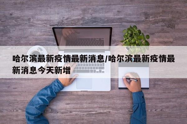 哈尔滨最新疫情最新消息/哈尔滨最新疫情最新消息今天新增
