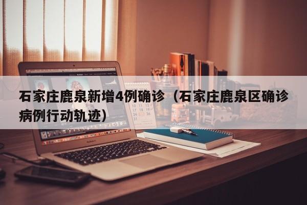 石家庄鹿泉新增4例确诊（石家庄鹿泉区确诊病例行动轨迹）