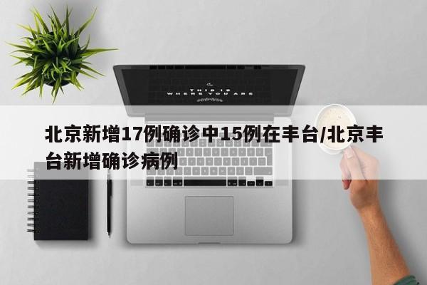 北京新增17例确诊中15例在丰台/北京丰台新增确诊病例