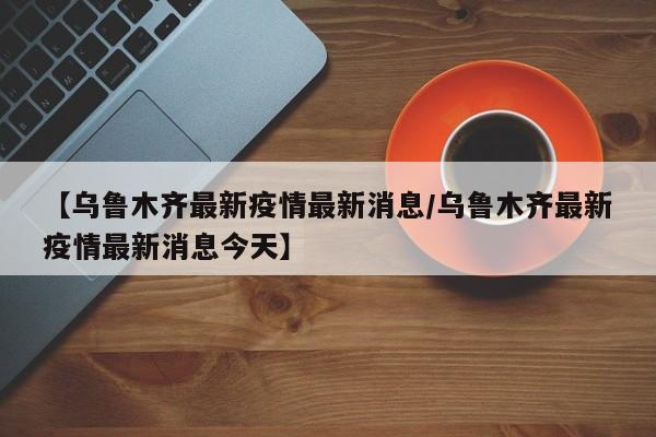 【乌鲁木齐最新疫情最新消息/乌鲁木齐最新疫情最新消息今天】