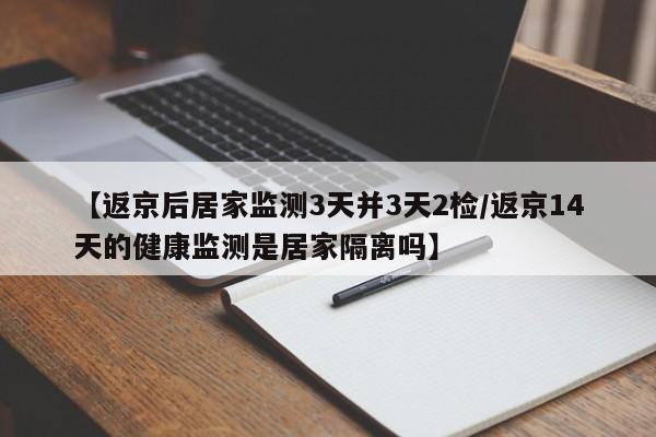 【返京后居家监测3天并3天2检/返京14天的健康监测是居家隔离吗】