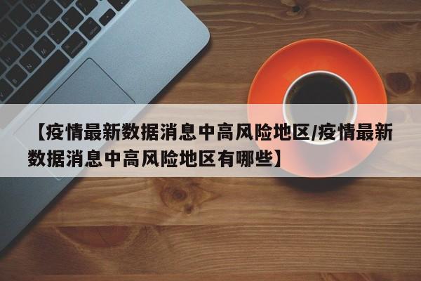 【疫情最新数据消息中高风险地区/疫情最新数据消息中高风险地区有哪些】