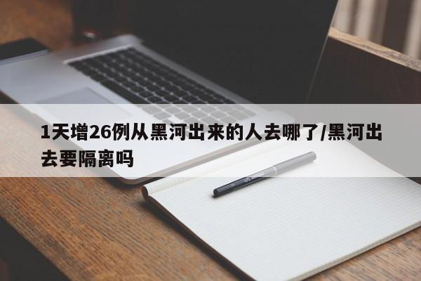 1天增26例从黑河出来的人去哪了/黑河出去要隔离吗
