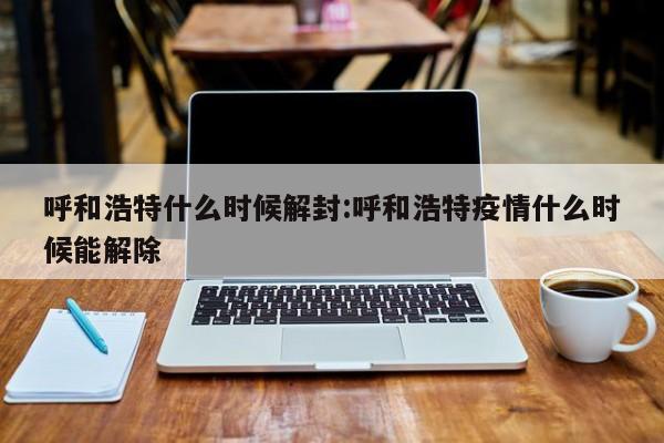 呼和浩特什么时候解封:呼和浩特疫情什么时候能解除