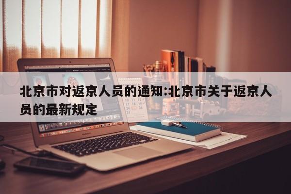 北京市对返京人员的通知:北京市关于返京人员的最新规定