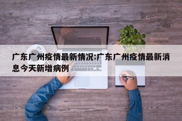 广东广州疫情最新情况:广东广州疫情最新消息今天新增病例