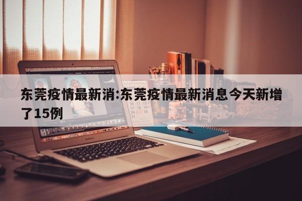 东莞疫情最新消:东莞疫情最新消息今天新增了15例