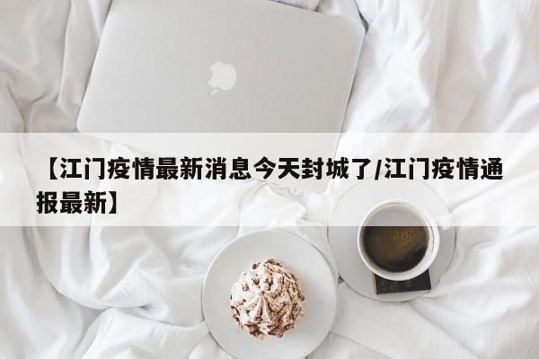 【江门疫情最新消息今天封城了/江门疫情通报最新】