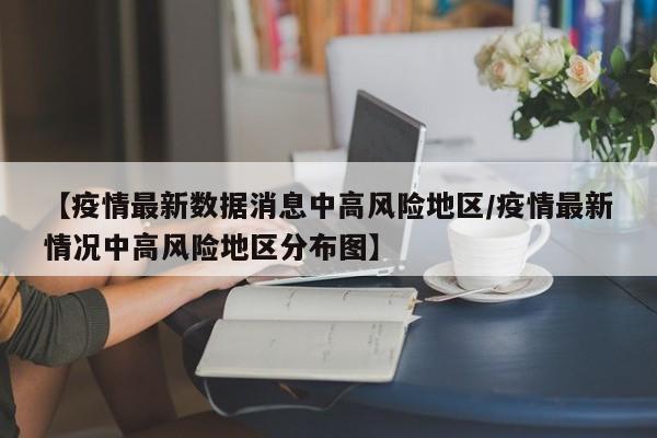 【疫情最新数据消息中高风险地区/疫情最新情况中高风险地区分布图】