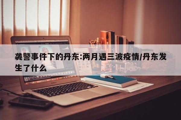 袭警事件下的丹东:两月遇三波疫情/丹东发生了什么