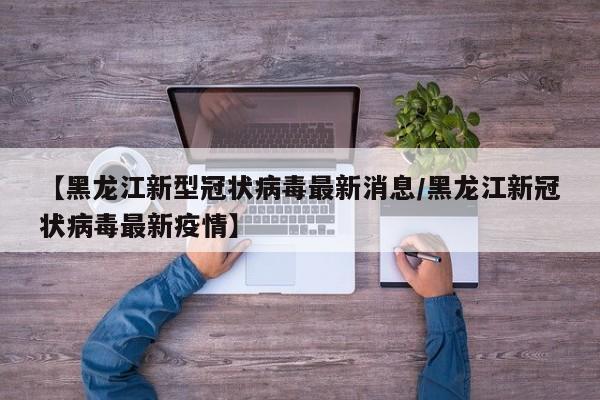 【黑龙江新型冠状病毒最新消息/黑龙江新冠状病毒最新疫情】