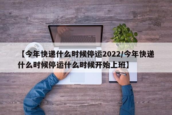 【今年快递什么时候停运2022/今年快递什么时候停运什么时候开始上班】