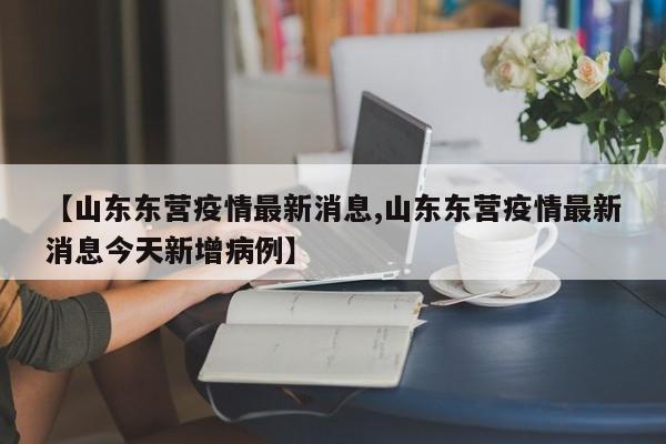 【山东东营疫情最新消息,山东东营疫情最新消息今天新增病例】