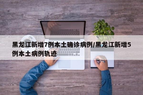 黑龙江新增7例本土确诊病例/黑龙江新增5例本土病例轨迹