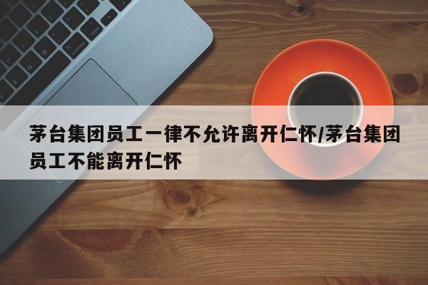 茅台集团员工一律不允许离开仁怀/茅台集团员工不能离开仁怀