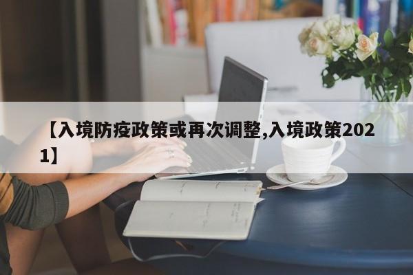 【入境防疫政策或再次调整,入境政策2021】