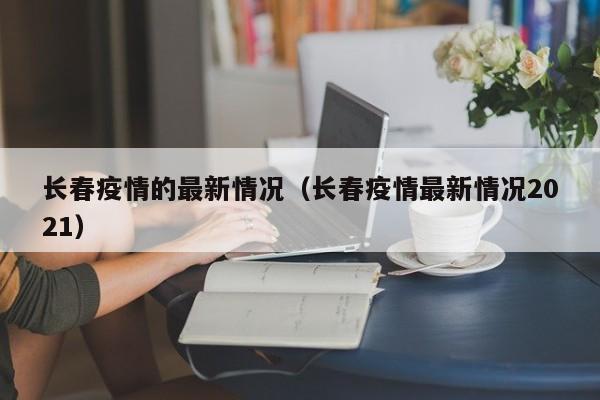 长春疫情的最新情况（长春疫情最新情况2021）