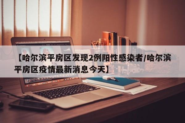 【哈尔滨平房区发现2例阳性感染者/哈尔滨平房区疫情最新消息今天】