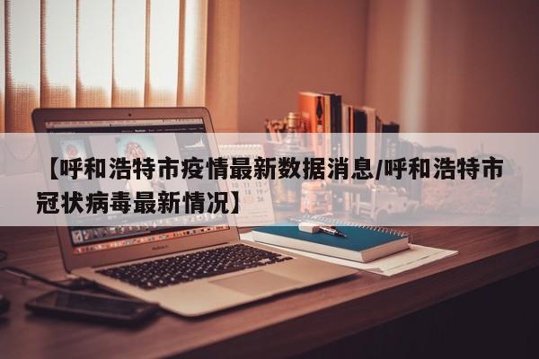 【呼和浩特市疫情最新数据消息/呼和浩特市冠状病毒最新情况】