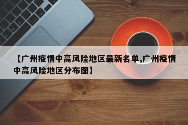 【广州疫情中高风险地区最新名单,广州疫情中高风险地区分布图】