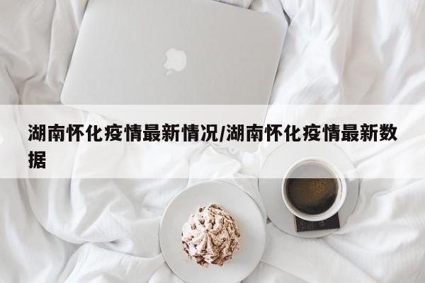 湖南怀化疫情最新情况/湖南怀化疫情最新数据