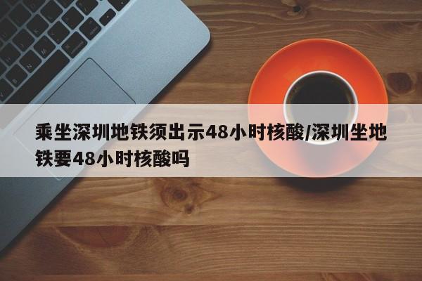 乘坐深圳地铁须出示48小时核酸/深圳坐地铁要48小时核酸吗
