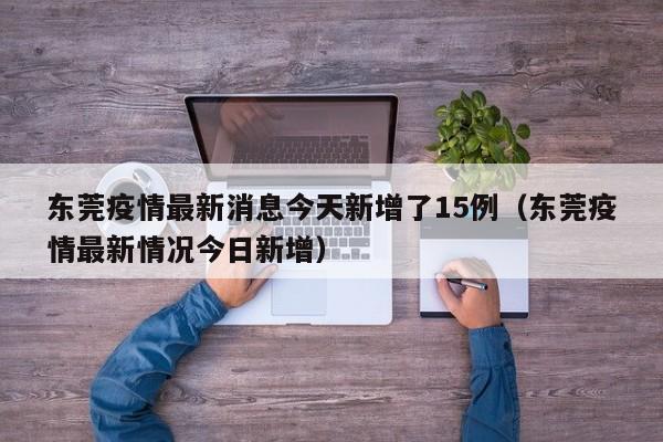 东莞疫情最新消息今天新增了15例（东莞疫情最新情况今日新增）