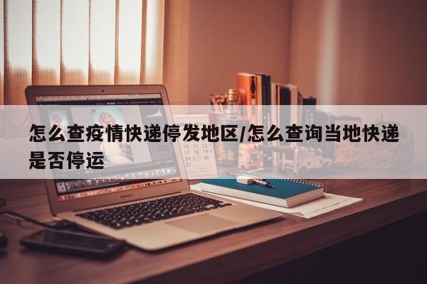怎么查疫情快递停发地区/怎么查询当地快递是否停运