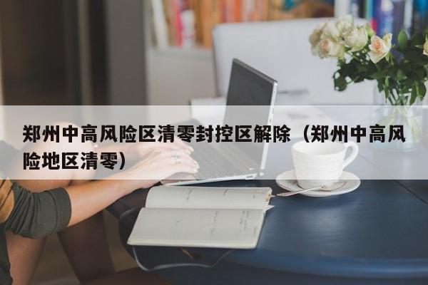 郑州中高风险区清零封控区解除（郑州中高风险地区清零）