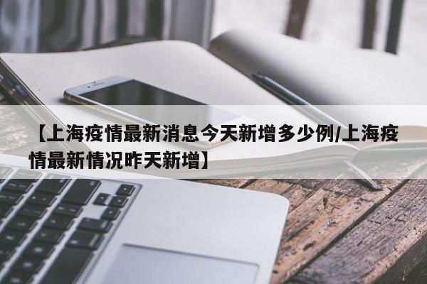 【上海疫情最新消息今天新增多少例/上海疫情最新情况昨天新增】