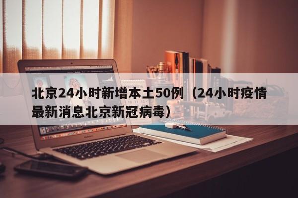 北京24小时新增本土50例（24小时疫情最新消息北京新冠病毒）