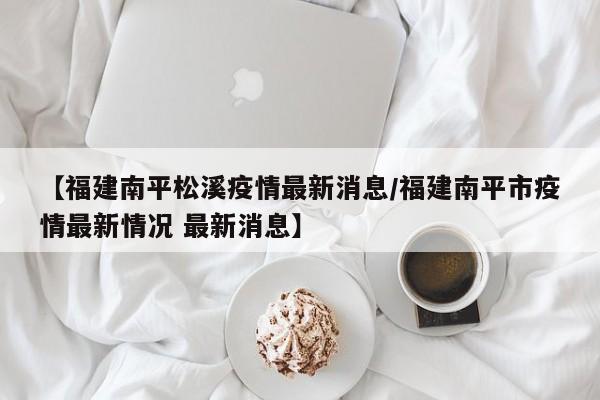 【福建南平松溪疫情最新消息/福建南平市疫情最新情况 最新消息】