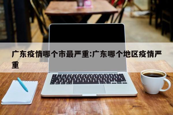 广东疫情哪个市最严重:广东哪个地区疫情严重